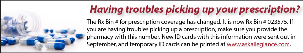 Having troubles picking up your prescription? The Rx Bin # for prescription coverage has changed. It is now Rx Bin # 023575. If you are having troubles picking up a prescription, make sure you provide the pharmacy with this number. New ID cards with this information were sent out in September, and temporary ID cards can be printed at www.askallegiance.com.